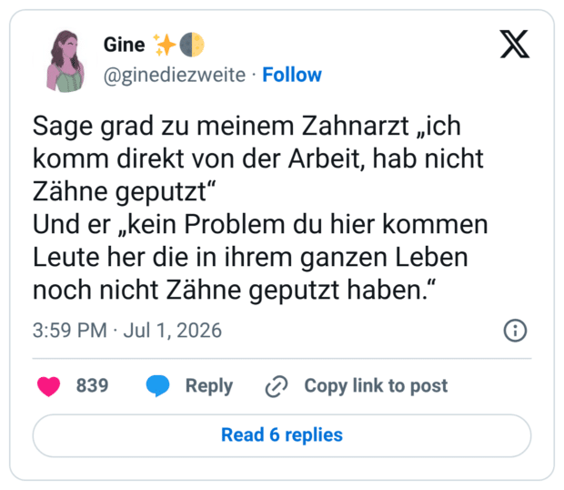Sage grad zu meinem Zahnarzt „ich komm direkt von der Arbeit, hab nicht Zähne geputzt" Und er „kein Problem du hier kommen Leute her die in ihrem ganzen Leben noch nicht Zähne geputzt haben.