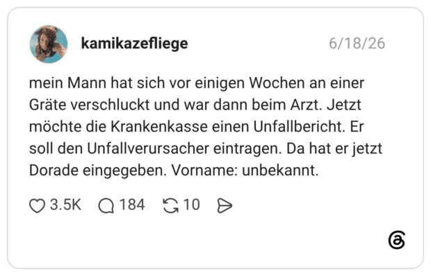 mein Mann hat sich vor einigen Wochen an einer Gräte verschluckt und war dann beim Arzt. Jetzt möchte die Krankenkasse einen Unfallbericht. Er soll den Unfallverursacher eintragen. Da hat er jetzt Dorade eingegeben. Vorname: unbekannt.