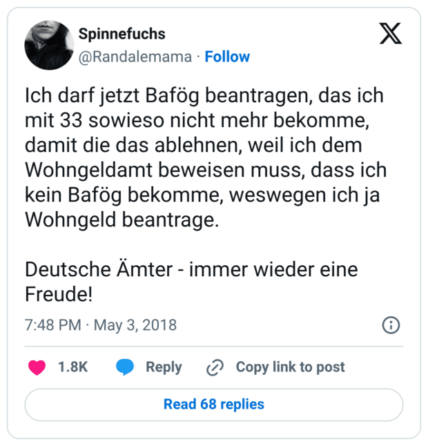 Ich darf jetzt Bafög beantragen, das ich mit 33 sowieso nicht mehr bekomme, damit die das ablehnen, weil ich dem Wohngeldamt beweisen muss, dass ich kein Bafög bekomme, weswegen ich ja Wohngeld beantrage. Deutsche Ämter - immer wieder eine Freude!