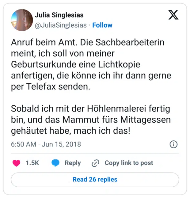 Anruf beim Amt. Die Sachbearbeiterin meint, ich soll von meiner Geburtsurkunde eine Lichtkopie anfertigen, die könne ich ihr dann gerne per Telefax senden. Sobald ich mit der Höhlenmalerei fertig bin, und das Mammut fürs Mittagessen gehäutet habe, mach ich das!