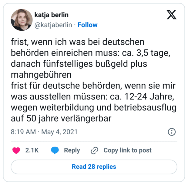 frist, wenn ich was bei deutschen behörden einreichen muss: ca. 3,5 tage, danach fünfstelliges bußgeld plus mahngebühren frist für deutsche behörden, wenn sie mir was ausstellen müssen: ca. 12-24 Jahre, wegen weiterbildung und betriebsausflug auf 50 jahre verlängerbar