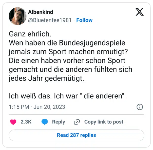 Ganz ehrlich. Wen haben die Bundesjugendspiele jemals zum Sport machen ermutigt? Die einen haben vorher schon Sport gemacht und die anderen fühlten sich jedes Jahr gedemütigt. Ich weiß das. Ich war " die anderen" .