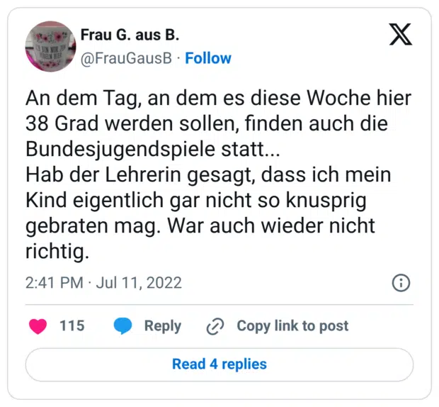 An dem Tag, an dem es diese Woche hier 38 Grad werden sollen, finden auch die Bundesjugendspiele statt... Hab der Lehrerin gesagt, dass ich mein Kind eigentlich gar nicht so knusprig gebraten mag. War auch wieder nicht richtig.