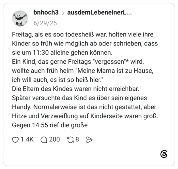 Freitag, als es soo todesheiß war, holten viele ihre Kinder so früh wie möglich ab oder schrieben, dass sie um 11:30 alleine gehen können. Ein Kind, das gerne Freitags "vergessen"* wird, wollte auch früh heim "Meine Mama ist zu Hause, ich will auch, es ist so heiß hier." Die Eltern des Kindes waren nicht erreichbar. Später versuchte das Kind es über sein eigenes Handy. Normalerweise ist das nicht gestattet, aber Hitze und Verzweiflung auf Kinderseite waren groß. Gegen 14:55 rief die große