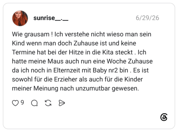 Wie grausam ! Ich verstehe nicht wieso man sein Kind wenn man doch Zuhause ist und keine Termine hat bei der Hitze in die Kita steckt. Ich hatte meine Maus auch nun eine Woche Zuhause da ich noch in Elternzeit mit Baby nr2 bin . Es ist sowohl für die Erzieher als auch für die Kinder meiner Meinung nach unzumutbar gewesen.