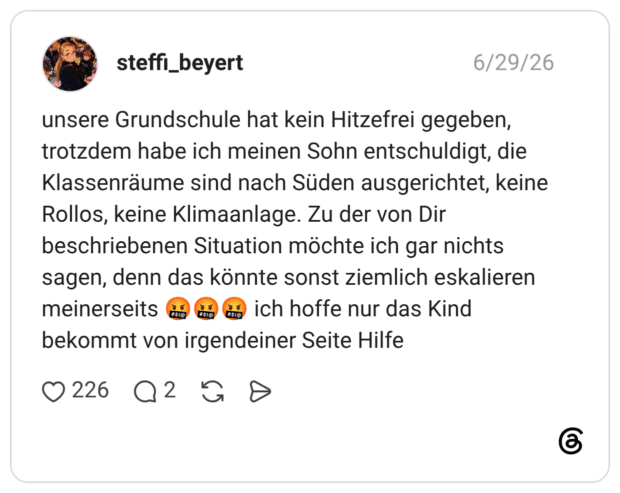 unsere Grundschule hat kein Hitzefrei gegeben, trotzdem habe ich meinen Sohn entschuldigt, die Klassenräume sind nach Süden ausgerichtet, keine Rollos, keine Klimaanlage. Zu der von Dir beschriebenen Situation möchte ich gar nichts sagen, denn das könnte sonst ziemlich eskalieren meinerseits a ad ma ich hoffe nur das Kind bekommt von irgendeiner Seite Hilfe