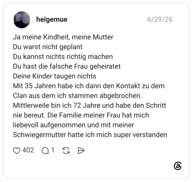 Ja meine Kindheit, meine Mutter Du warst nicht geplant Du kannst nichts richtig machen Du hast die falsche Frau geheiratet Deine Kinder taugen nichts Mit 35 Jahren habe ich dann den Kontakt zu dem Clan aus dem ich stammen abgebrochen. Mittlerweile bin ich 72 Jahre und habe den Schritt nie bereut. Die Familie meiner Frau hat mich liebevoll aufgenommen und mit meiner Schwiegermutter hatte ich mich super verstanden