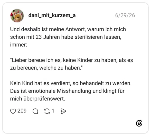 Und deshalb ist meine Antwort, warum ich mich schon mit 23 Jahren habe sterilisieren lassen, immer: "Lieber bereue ich es, keine Kinder zu haben, als es zu bereuen, welche zu haben.' Kein Kind hat es verdient, so behandelt zu werden. Das ist emotionale Misshandlung und klingt für mich überprüfenswert.