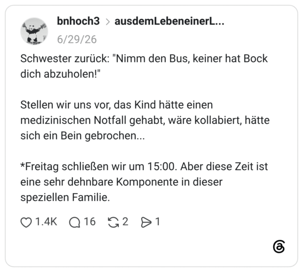 Schwester zurück: "Nimm den Bus, keiner hat Bock dich abzuholen!" Stellen wir uns vor, das Kind hätte einen medizinischen Notfall gehabt, wäre kollabiert, hätte sich ein Bein gebrochen... *Freitag schließen wir um 15:00. Aber diese Zeit ist eine sehr dehnbare Komponente in dieser speziellen Familie.