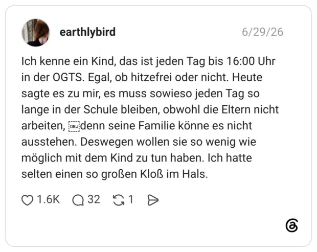 Ich kenne ein Kind, das ist jeden Tag bis 16:00 Uhr in der OGTS. Egal, ob hitzefrei oder nicht. Heute sagte es zu mir, es muss sowieso jeden Tag so lange in der Schule bleiben, obwohl die Eltern nicht arbeiten, odenn seine Familie könne es nicht ausstehen. Deswegen wollen sie so wenig wie möglich mit dem Kind zu tun haben. Ich hatte selten einen so großen Kloß im Hals.