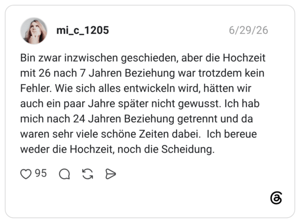 Bin zwar inzwischen geschieden, aber die Hochzeit mit 26 nach 7 Jahren Beziehung war trotzdem kein Fehler. Wie sich alles entwickeln wird, hätten wir auch ein paar Jahre später nicht gewusst. Ich hab mich nach 24 Jahren Beziehung getrennt und da waren sehr viele schöne Zeiten dabei. Ich bereue weder die Hochzeit, noch die Scheidung.