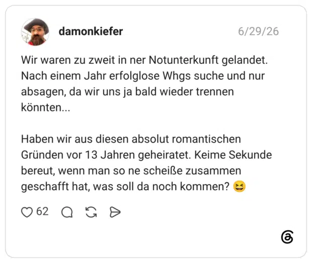 Wir waren zu zweit in ner Notunterkunft gelandet. Nach einem Jahr erfolglose Whgs suche und nur absagen, da wir uns ja bald wieder trennen könnten... Haben wir aus diesen absolut romantischen Gründen vor 13 Jahren geheiratet. Keime Sekunde bereut, wenn man so ne scheiße zusammen geschafft hat, was soll da noch kommen? 😆