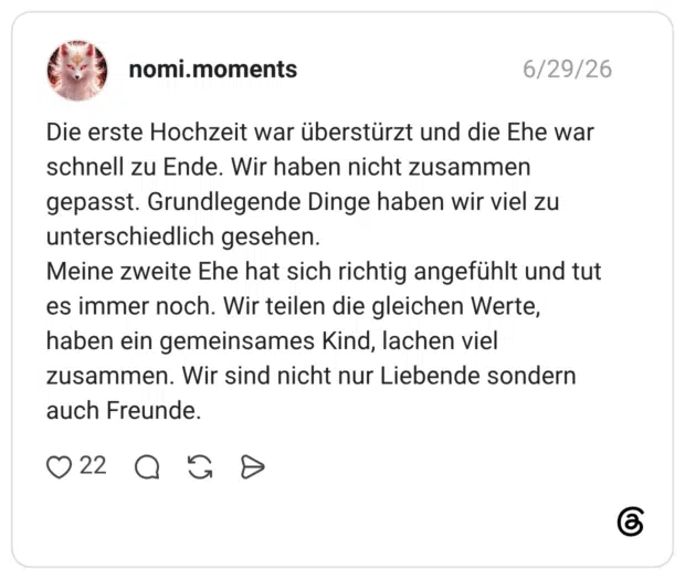 Die erste Hochzeit war überstürzt und die Ehe war schnell zu Ende. Wir haben nicht zusammen gepasst. Grundlegende Dinge haben wir viel zu unterschiedlich gesehen. Meine zweite Ehe hat sich richtig angefühlt und tut es immer noch. Wir teilen die gleichen Werte, haben ein gemeinsames Kind, lachen viel zusammen. Wir sind nicht nur Liebende sondern auch Freunde.
