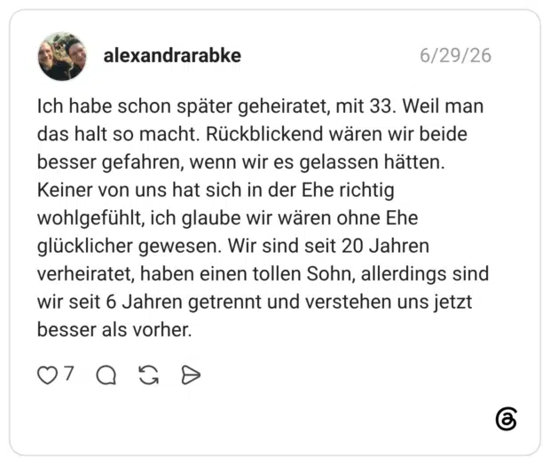 Ich habe schon später geheiratet, mit 33. Weil man das halt so macht. Rückblickend wären wir beide besser gefahren, wenn wir es gelassen hätten. Keiner von uns hat sich in der Ehe richtig wohlgefühlt, ich glaube wir wären ohne Ehe glücklicher gewesen. Wir sind seit 20 Jahren verheiratet, haben einen tollen Sohn, allerdings sind wir seit 6 Jahren getrennt und verstehen uns jetzt besser als vorher.