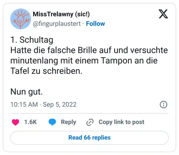 1. Schultag Hatte die falsche Brille auf und versuchte minutenlang mit einem Tampon an die Tafel zu schreiben. Nun gut.