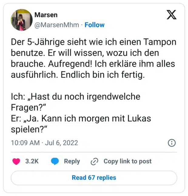 Der 5-Jährige sieht wie ich einen Tampon benutze. Er will wissen, wozu ich den brauche. Aufregend! Ich erkläre ihm alles ausführlich. Endlich bin ich fertig. Ich: „Hast du noch irgendwelche Fragen?“ Er: „Ja. Kann ich morgen mit Lukas spielen?“