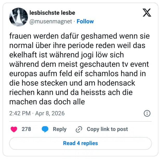 frauen werden dafür geshamed wenn sie normal über ihre periode reden weil das ekelhaft ist während jogi löw sich während dem meist geschauten tv event europas aufm feld eif schamlos hand in die hose stecken und am hodensack riechen kann und da heissts ach die machen das doch alle