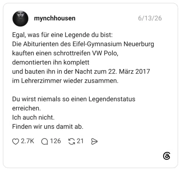 Egal, was für eine Legende du bist: Die Abiturienten des Eifel‑Gymnasium Neuerburg kauften einen schrottreifen VW Polo, demontierten ihn komplett und bauten ihn in der Nacht zum 22. März 2017 im Lehrerzimmer wieder zusammen. Du wirst niemals so einen Legendenstatus erreichen. Ich auch nicht. Finden wir uns damit ab