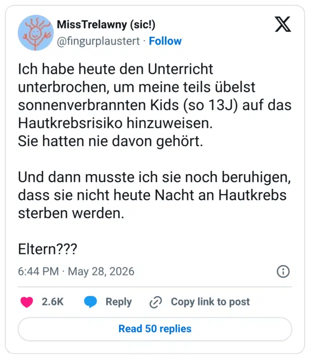 Ich habe heute den Unterricht unterbrochen, um meine teils übelst sonnenverbrannten Kids (so 13J) auf das Hautkrebsrisiko hinzuweisen. Sie hatten nie davon gehört. Und dann musste ich sie noch beruhigen, dass sie nicht heute Nacht an Hautkrebs sterben werden. Eltern???