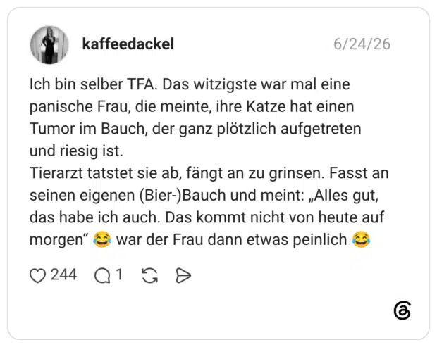 Ich bin selber TFA. Das witzigste war mal eine panische Frau, die meinte, ihre Katze hat einen Tumor im Bauch, der ganz plötzlich aufgetreten und riesig ist. Tierarzt tatstet sie ab, fängt an zu grinsen. Fasst an seinen eigenen (Bier-)Bauch und meint: „Alles gut, das habe ich auch. Das kommt nicht von heute auf morgen“ 😂 war der Frau dann etwas peinlich 😂