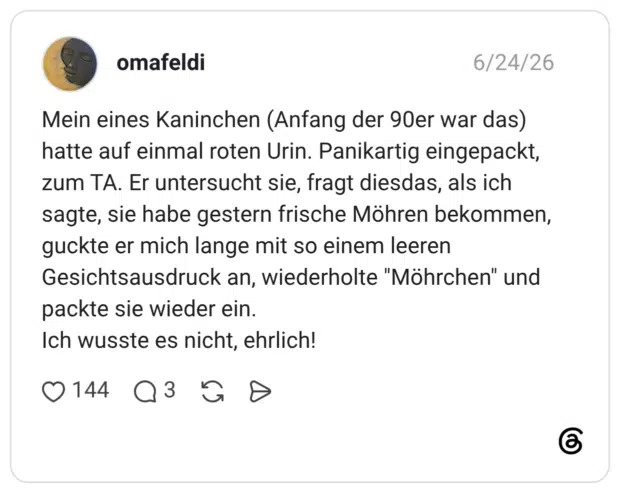 Mein eines Kaninchen (Anfang der 90er war das) hatte auf einmal roten Urin. Panikartig eingepackt, zum TA. Er untersucht sie, fragt diesdas, als ich sagte, sie habe gestern frische Möhren bekommen, guckte er mich lange mit so einem leeren Gesichtsausdruck an, wiederholte "Möhrchen" und packte sie wieder ein. Ich wusste es nicht, ehrlich!