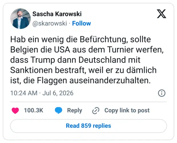 Hab ein wenig die Befürchtung, sollte Belgien die USA aus dem Turnier werfen, dass Trump dann Deutschland mit Sanktionen bestraft, weil er zu dämlich ist, die Flaggen auseinanderzuhalten.