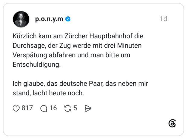 1 Tag Kürzlich kam am Zürcher Hauptbahnhof die Durchsage, der Zug werde mit drei Minuten Verspätung abfahren und man bitte um Entschuldigung. Ich glaube, das deutsche Paar, das neben mir stand, lacht heute noch.