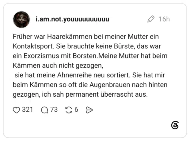 Früher war Haarekämmen bei meiner Mutter ein Kontaktsport. Sie brauchte keine Bürste, das war ein Exorzismus mit Borsten.Meine Mutter hat beim Kämmen auch nicht gezogen, sie hat meine Ahnenreihe neu sortiert. Sie hat mir beim Kämmen so oft die Augenbrauen nach hinten gezogen, ich sah permanent überrascht aus.