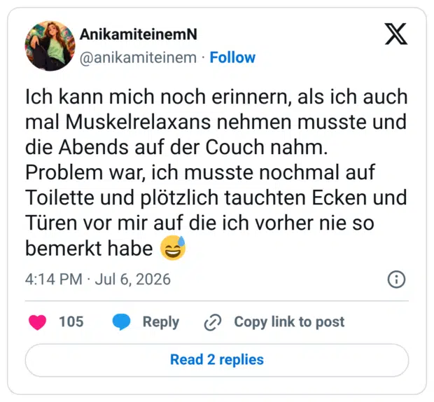 Ich kann mich noch erinnern, als ich auch mal Muskelrelaxans nehmen musste und die Abends auf der Couch nahm. Problem war, ich musste nochmal auf Toilette und plötzlich tauchten Ecken und Türen vor mir auf die ich vorher nie so bemerkt habe 😅