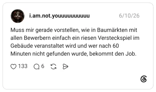 Muss mir gerade vorstellen, wie in Baumärkten mit allen Bewerbern einfach ein riesen Versteckspiel im Gebäude veranstaltet wird und wer nach 60 Minuten nicht gefunden wurde, bekommt den Job.