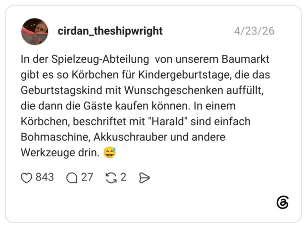 In der Spielzeug-Abteilung von unserem Baumarkt gibt es so Körbchen für Kindergeburtstage, die das Geburtstagskind mit Wunschgeschenken auffüllt, die dann die Gäste kaufen können. In einem Körbchen, beschriftet mit "Harald" sind einfach Bohmaschine, Akkuschrauber und andere Werkzeuge drin. 😅 1 / 2