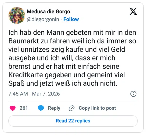 Ich hab den Mann gebeten mit mir in den Baumarkt zu fahren weil ich da immer so viel unnützes zeig kaufe und viel Geld ausgebe und ich will, dass er mich bremst und er hat mit einfach seine Kreditkarte gegeben und gemeint viel Spaß und jetzt weiß ich auch nicht.