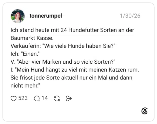Ich stand heute mit 24 Hundefutter Sorten an der Baumarkt Kasse. Verkäuferin: "Wie viele Hunde haben Sie?" Ich: "Einen." V: "Aber vier Marken und so viele Sorten?" I: "Mein Hund hängt zu viel mit meinen Katzen rum. Sie frisst jede Sorte aktuell nur ein Mal und dann nicht mehr."