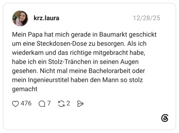 Mein Papa hat mich gerade in Baumarkt geschickt um eine Steckdosen-Dose zu besorgen. Als ich wiederkam und das richtige mitgebracht habe, habe ich ein Stolz-Tränchen in seinen Augen gesehen. Nicht mal meine Bachelorarbeit oder mein Ingenieurstitel haben den Mann so stolz gemacht