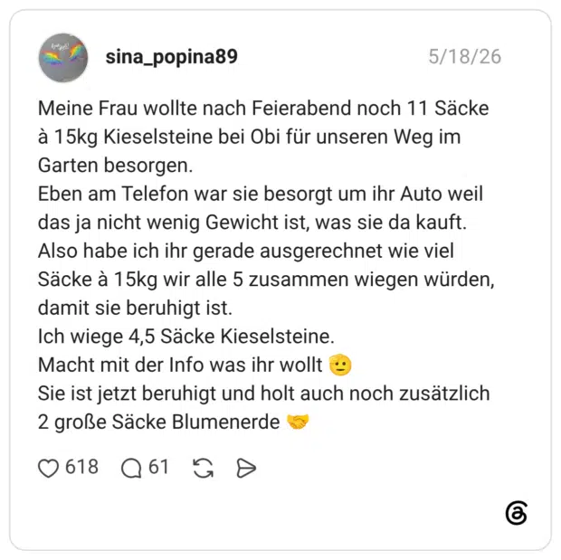 Meine Frau wollte nach Feierabend noch 11 Säcke à 15kg Kieselsteine bei Obi für unseren Weg im Garten besorgen. Eben am Telefon war sie besorgt um ihr Auto weil das ja nicht wenig Gewicht ist, was sie da kauft. Also habe ich ihr gerade ausgerechnet wie viel Säcke à 15kg wir alle 5 zusammen wiegen würden, damit sie beruhigt ist. Ich wiege 4,5 Säcke Kieselsteine. Macht mit der Info was ihr wollt 🫡 Sie ist jetzt beruhigt und holt auch noch zusätzlich 2 große Säcke Blumenerde 🤝