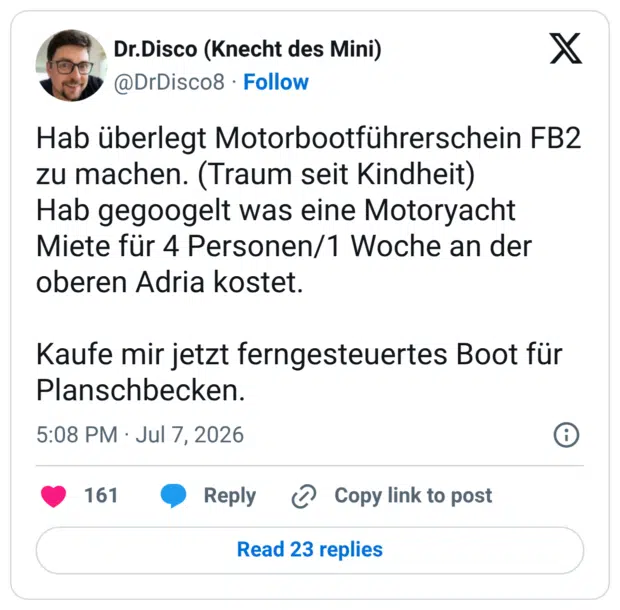 Hab überlegt Motorbootführerschein FB2 zu machen. (Traum seit Kindheit) Hab gegoogelt was eine Motoryacht Miete für 4 Personen/1 Woche an der oberen Adria kostet. Kaufe mir jetzt ferngesteuertes Boot für Planschbecken.