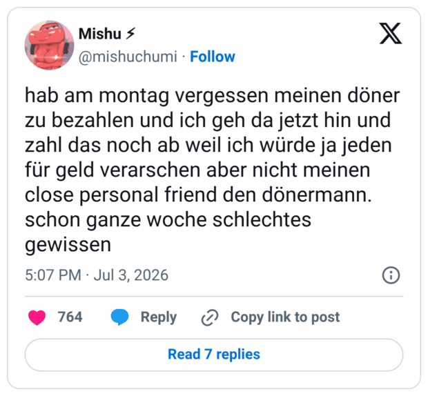 hab am montag vergessen meinen döner zu bezahlen und ich geh da jetzt hin und zahl das noch ab weil ich würde ja jeden für geld verarschen aber nicht meinen close personal friend den dönermann. schon ganze woche schlechtes gewissen