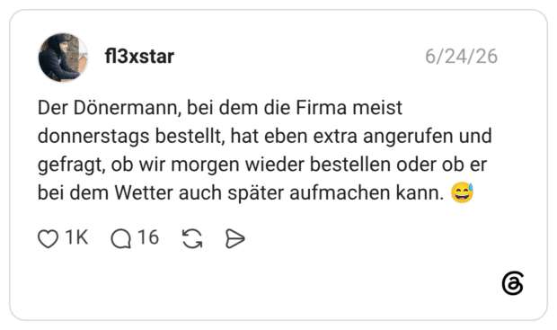 Der Dönermann, bei dem die Firma meist donnerstags bestellt, hat eben extra angerufen und gefragt, ob wir morgen wieder bestellen oder ob er bei dem Wetter auch später aufmachen kann. 😅