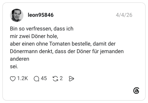Bin so verfressen, dass ich mir zwei Döner hole, aber einen ohne Tomaten bestelle, damit der Dönermann denkt, dass der Döner für jemanden anderen sei.