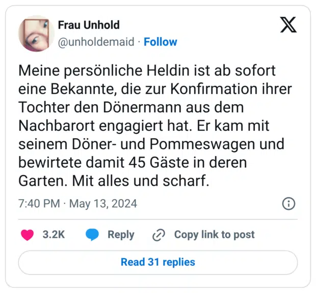 Meine persönliche Heldin ist ab sofort eine Bekannte, die zur Konfirmation ihrer Tochter den Dönermann aus dem Nachbarort engagiert hat. Er kam mit seinem Döner- und Pommeswagen und bewirtete damit 45 Gäste in deren Garten. Mit alles und scharf.