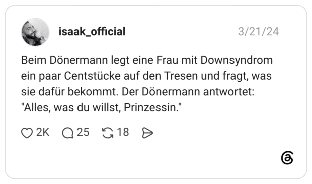 Beim Dönermann legt eine Frau mit Downsyndrom ein paar Centstücke auf den Tresen und fragt, was sie dafür bekommt. Der Dönermann antwortet: "Alles, was du willst, Prinzessin."