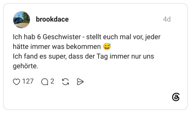 brookdace 4 Tage Ich hab 6 Geschwister - stellt euch mal vor, jeder hätte immer was bekommen 😅 Ich fand es super, dass der Tag immer nur uns gehörte.