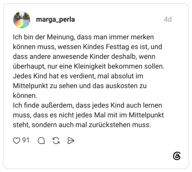 marga_perla 4 Tage Ich bin der Meinung, dass man immer merken können muss, wessen Kindes Festtag es ist, und dass andere anwesende Kinder deshalb, wenn überhaupt, nur eine Kleinigkeit bekommen sollen. Jedes Kind hat es verdient, mal absolut im Mittelpunkt zu sehen und das auskosten zu können. Ich finde außerdem, dass jedes Kind auch lernen muss, dass es nicht jedes Mal mit im Mittelpunkt steht, sondern auch mal zurückstehen muss.