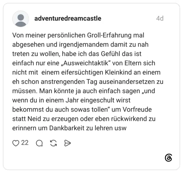 Von meiner persönlichen Groll-Erfahrung mal abgesehen und irgendjemandem damit zu nah treten zu wollen, habe ich das Gefühl das ist einfach nur eine „Ausweichtaktik“ von Eltern sich nicht mit einem eifersüchtigen Kleinkind an einem eh schon anstrengenden Tag auseinandersetzen zu müssen. Man könnte ja auch einfach sagen „und wenn du in einem Jahr eingeschult wirst bekommst du auch sowas tollen“ um Vorfreude statt Neid zu erzeugen oder eben rückwirkend zu erinnern um Dankbarkeit zu lehren usw