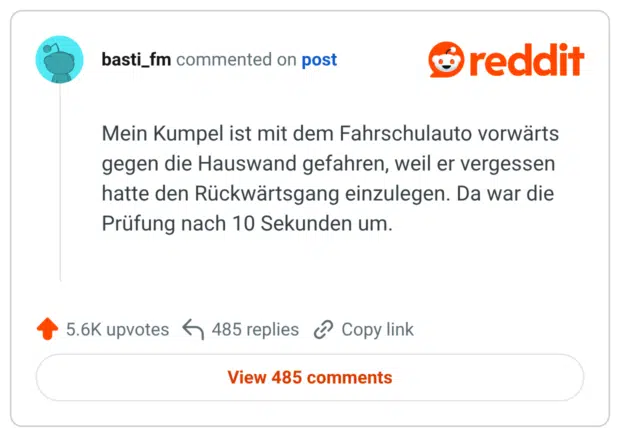 Mein Kumpel ist mit dem Fahrschulauto vorwärts gegen die Hauswand gefahren, weil er vergessen hatte den Rückwärtsgang einzulegen. Da war die Prüfung nach 10 Sekunden um.