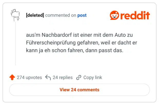 aus'm Nachbardorf ist einer mit dem Auto zu Führerscheinprüfung gefahren, weil er dacht er kann ja eh schon fahren, dann passt das.