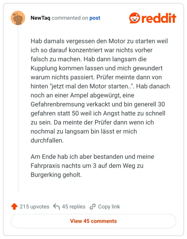 Hab damals vergessen den Motor zu starten weil ich so darauf konzentriert war nichts vorher falsch zu machen. Hab dann langsam die Kupplung kommen lassen und mich gewundert warum nichts passiert. Prüfer meinte dann von hinten "jetzt mal den Motor starten..". Hab danach noch an einer Ampel abgewürgt, eine Gefahrenbremsung verkackt und bin generell 30 gefahren statt 50 weil ich Angst hatte zu schnell zu sein. Da meinte der Prüfer dann wenn ich nochmal zu langsam bin lässt er mich durchfallen. Am Ende hab ich aber bestanden und meine Fahrpraxis nachts um 3 auf dem Weg zu Burgerking geholt.
