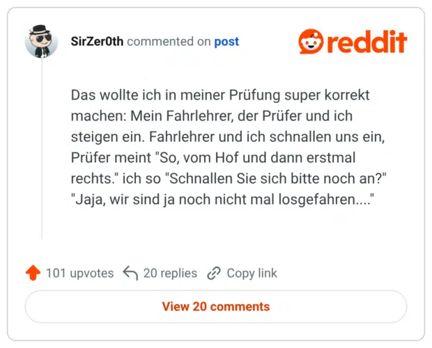Das wollte ich in meiner Prüfung super korrekt machen: Mein Fahrlehrer, der Prüfer und ich steigen ein. Fahrlehrer und ich schnallen uns ein, Prüfer meint "So, vom Hof und dann erstmal rechts." ich so "Schnallen Sie sich bitte noch an?" "Jaja, wir sind ja noch nicht mal losgefahren...."