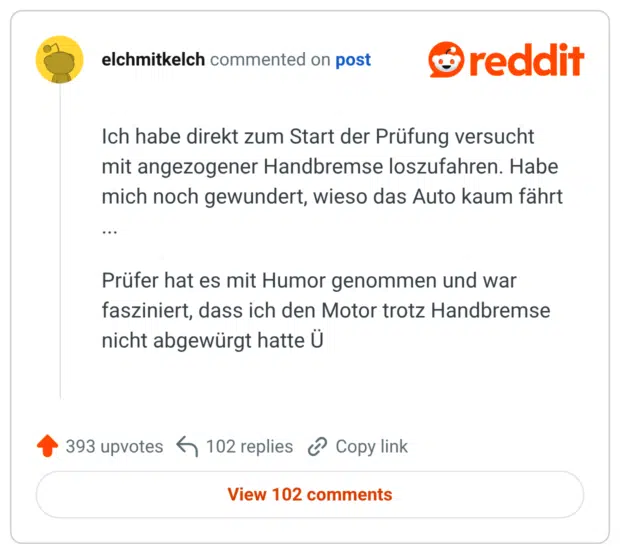Ich habe direkt zum Start der Prüfung versucht mit angezogener Handbremse loszufahren. Habe mich noch gewundert, wieso das Auto kaum fährt ... Prüfer hat es mit Humor genommen und war fasziniert, dass ich den Motor trotz Handbremse nicht abgewürgt hatte Ü