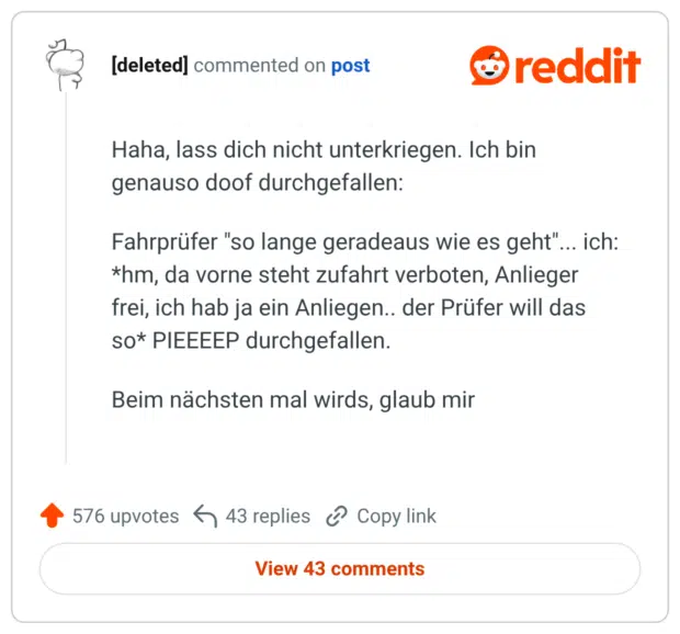 Haha, lass dich nicht unterkriegen. Ich bin genauso doof durchgefallen: Fahrprüfer "so lange geradeaus wie es geht"... ich: *hm, da vorne steht zufahrt verboten, Anlieger frei, ich hab ja ein Anliegen.. der Prüfer will das so* PIEEEEP durchgefallen. Beim nächsten mal wirds, glaub mir